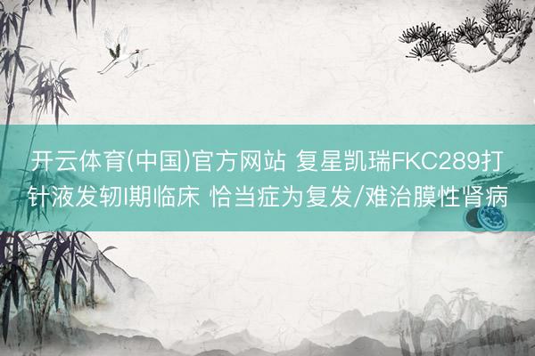 开云体育(中国)官方网站 复星凯瑞FKC289打针液发轫I期临床 恰当症为复发/难治膜性肾病