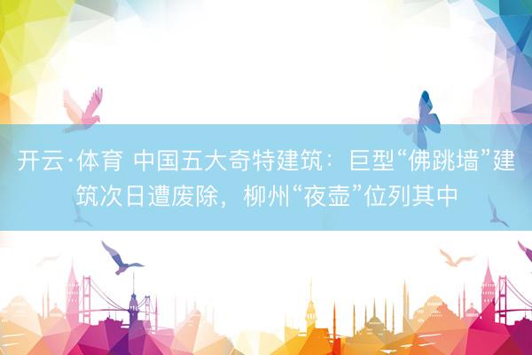 开云·体育 中国五大奇特建筑：巨型“佛跳墙”建筑次日遭废除，柳州“夜壶”位列其中