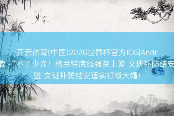 开云体育(中国)2026世界杯官方IOS|Android手机app下载 打不了少许！格兰特底线强突上篮 文班补防结安适实钉板大帽！