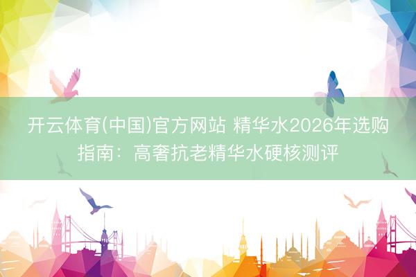 开云体育(中国)官方网站 精华水2026年选购指南：高奢抗老精华水硬核测评