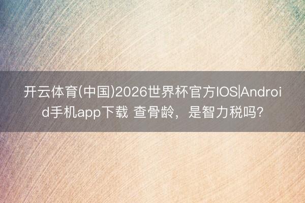 开云体育(中国)2026世界杯官方IOS|Android手机app下载 查骨龄,是智力税吗?