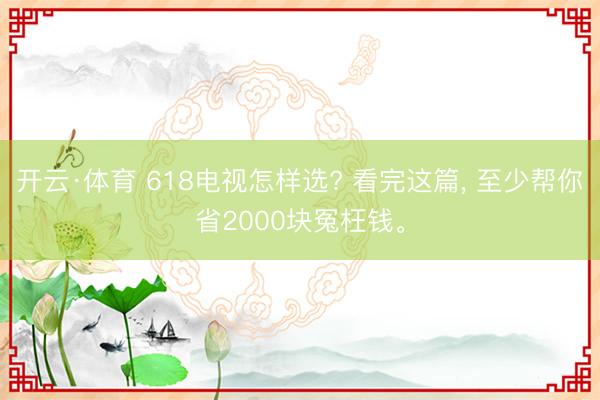 开云·体育 618电视怎样选? 看完这篇， 至少帮你省2000块冤枉钱。