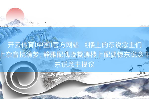 开云体育(中国)官方网站 《楼上的东说念主们》楼上杂音扰清梦, 静雅配偶晚餐遇楼上配偶惊东说念主提议
