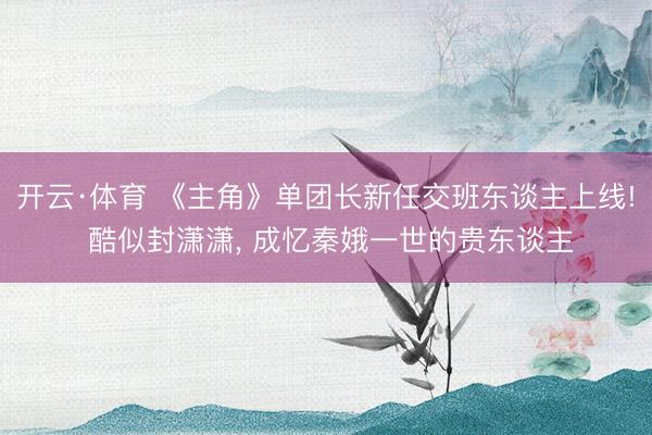 开云·体育 《主角》单团长新任交班东谈主上线! 酷似封潇潇, 成忆秦娥一世的贵东谈主