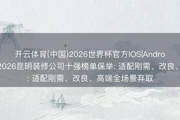 开云体育(中国)2026世界杯官方IOS|Android手机app下载 2026昆明装修公司十强榜单保举: 适配刚需、改良、高端全场景弃取