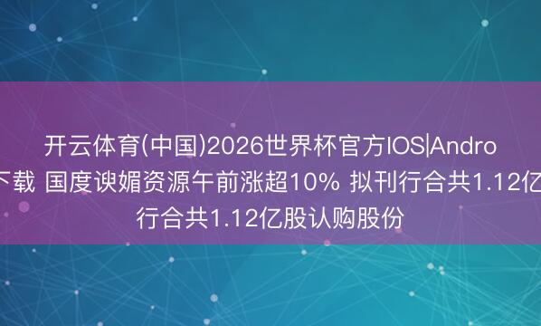 开云体育(中国)2026世界杯官方IOS|Android手机app下载 国度谀媚资源午前涨超10% 拟刊行合共1.12亿股认购股份