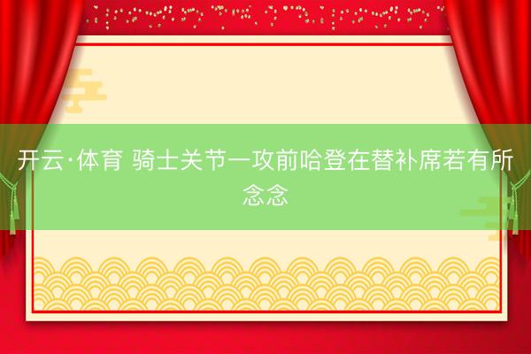 开云·体育 骑士关节一攻前哈登在替补席若有所念念
