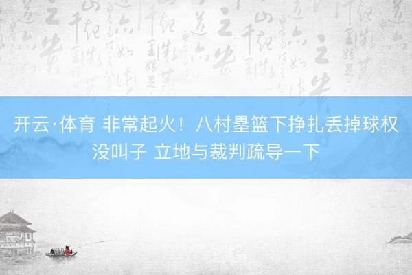 开云·体育 非常起火！八村塁篮下挣扎丢掉球权没叫子 立地与裁判疏导一下