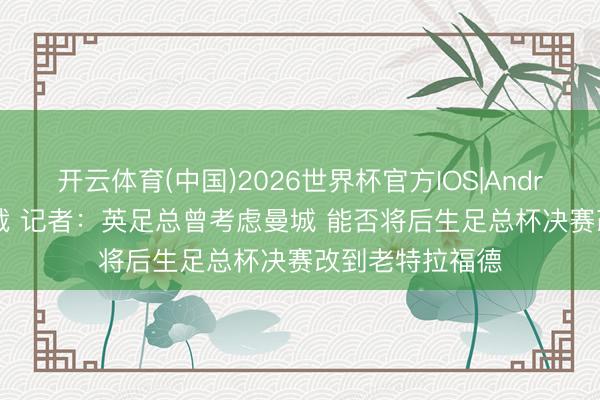 开云体育(中国)2026世界杯官方IOS|Android手机app下载 记者:英足总曾考虑曼城 能否将后生足总杯决赛改到老特拉福德