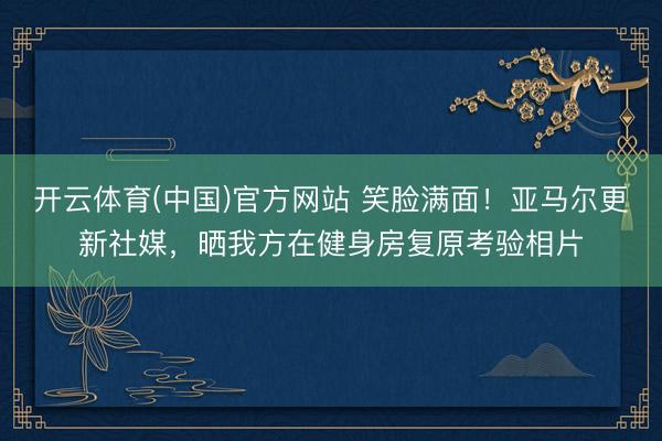 开云体育(中国)官方网站 笑脸满面!亚马尔更新社媒,晒我方在健身房复原考验相片