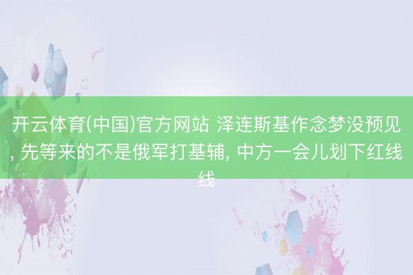 开云体育(中国)官方网站 泽连斯基作念梦没预见， 先等来的不是俄军打基辅， 中方一会儿划下红线