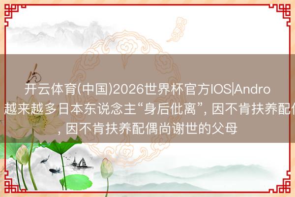 开云体育(中国)2026世界杯官方IOS|Android手机app下载 越来越多日本东说念主“身后仳离”， 因不肯扶养配偶尚谢世的父母