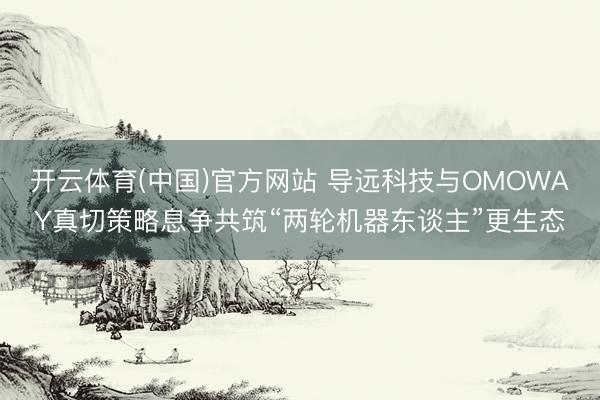 开云体育(中国)官方网站 导远科技与OMOWAY真切策略息争共筑“两轮机器东谈主”更生态