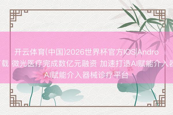 开云体育(中国)2026世界杯官方IOS|Android手机app下载 微光医疗完成数亿元融资 加速打造AI赋能介入器械诊疗平台