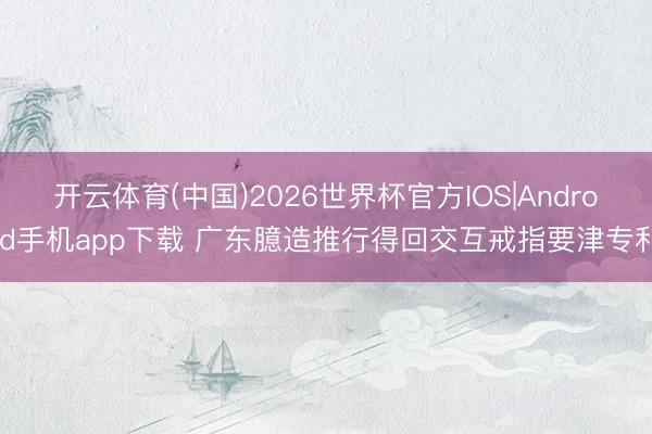 开云体育(中国)2026世界杯官方IOS|Android手机app下载 广东臆造推行得回交互戒指要津专利