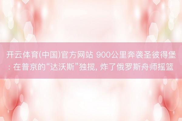 开云体育(中国)官方网站 900公里奔袭圣彼得堡: 在普京的“达沃斯”独揽， 炸了俄罗斯舟师摇篮