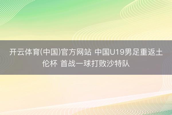 开云体育(中国)官方网站 中国U19男足重返土伦杯 首战一球打败沙特队