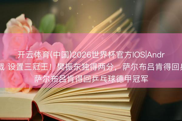 开云体育(中国)2026世界杯官方IOS|Android手机app下载 设置三冠王！樊振东独得两分，萨尔布吕肯得回乒乓球德甲冠军