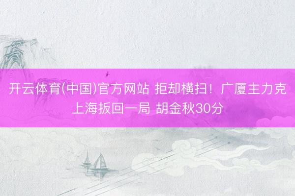 开云体育(中国)官方网站 拒却横扫!广厦主力克上海扳回一局 胡金秋30分