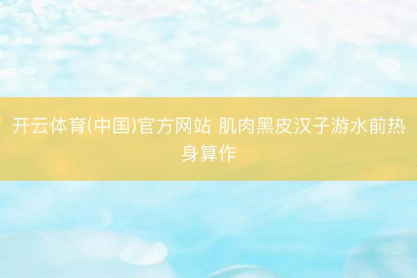 开云体育(中国)官方网站 肌肉黑皮汉子游水前热身算作