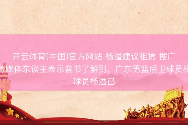 开云体育(中国)官方网站 杨溢建议租赁 据广东体育媒体东谈主表示音书了解到,广东男篮后卫球员杨溢已