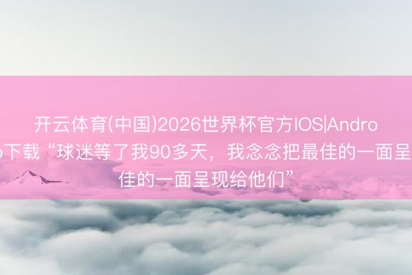 开云体育(中国)2026世界杯官方IOS|Android手机app下载 “球迷等了我90多天，<a href=