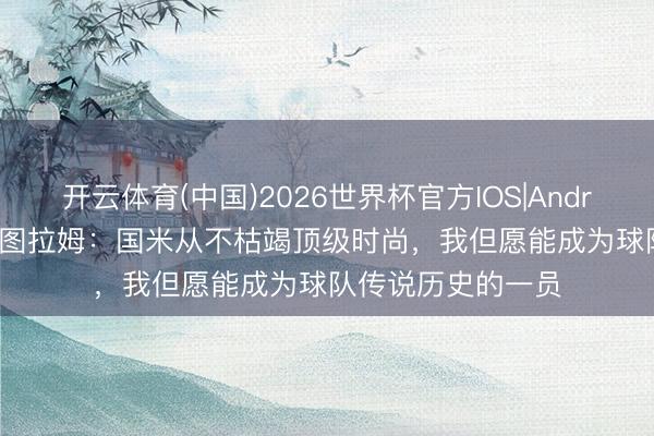 开云体育(中国)2026世界杯官方IOS|Android手机app下载 图拉姆:国米从不枯竭顶级时尚,我但愿能成为球队传说历史的一员