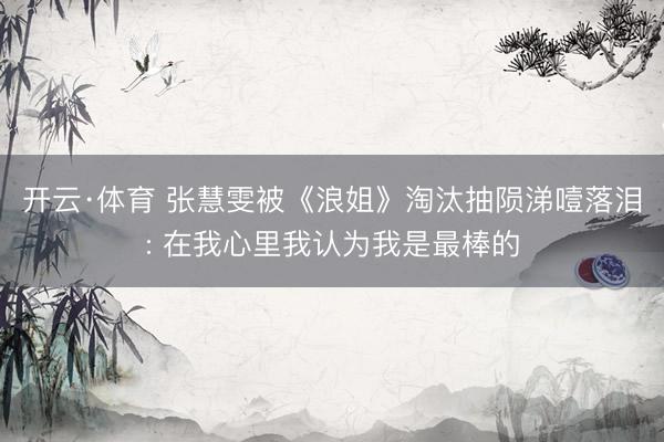 开云·体育 张慧雯被《浪姐》淘汰抽陨涕噎落泪: 在我心里我认为我是最棒的