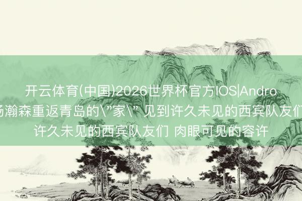 开云体育(中国)2026世界杯官方IOS|Android手机app下载 杨瀚森重返青岛的