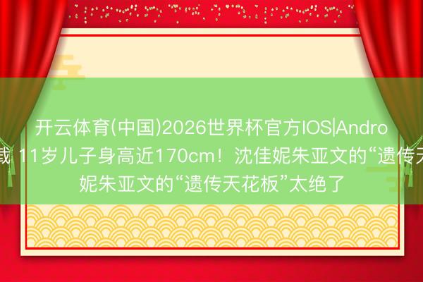 开云体育(中国)2026世界杯官方IOS|Android手机app下载 11岁儿子身高近170cm！沈佳妮朱亚文的“遗传天花板”太绝了
