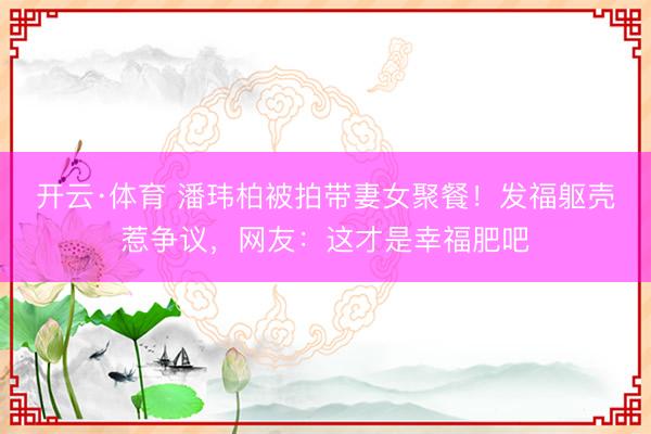 开云·体育 潘玮柏被拍带妻女聚餐!发福躯壳惹争议,网友:这才是幸福肥吧