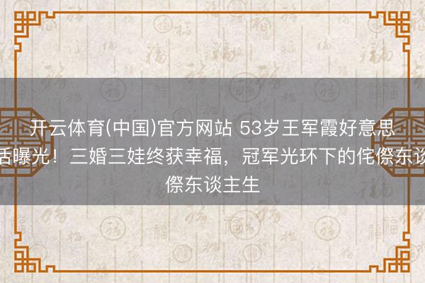 开云体育(中国)官方网站 53岁王军霞好意思国生活曝光!三婚三娃终获幸福,冠军光环下的侘傺东谈主生