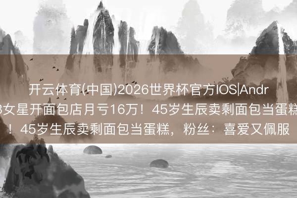开云体育(中国)2026世界杯官方IOS|Android手机app下载 TVB女星开面包店月亏16万！45岁生辰卖剩面包当蛋糕，粉丝：喜爱又佩服