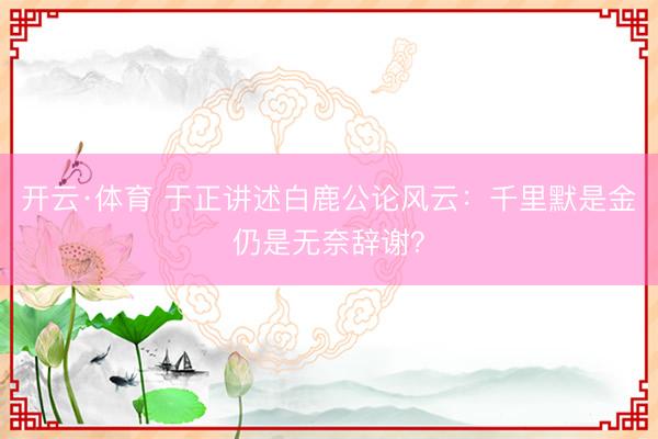 开云·体育 于正讲述白鹿公论风云：千里默是金仍是无奈辞谢？