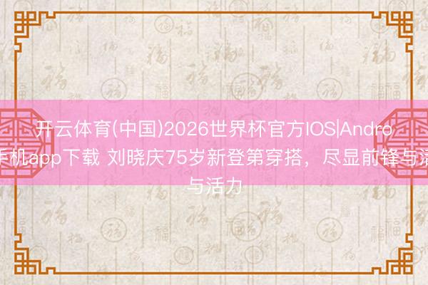 开云体育(中国)2026世界杯官方IOS|Android手机app下载 刘晓庆75岁新登第穿搭,尽显前锋与活力