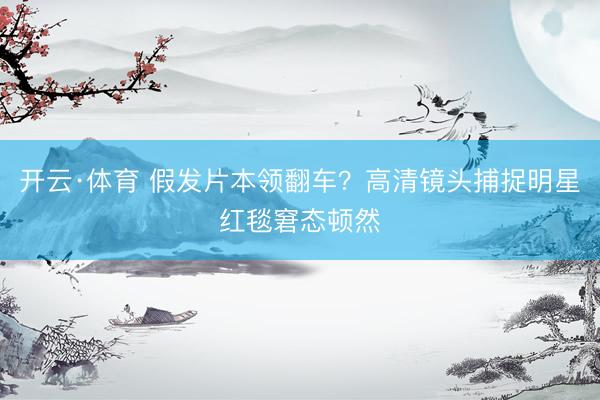 开云·体育 假发片本领翻车?高清镜头捕捉明星红毯窘态顿然