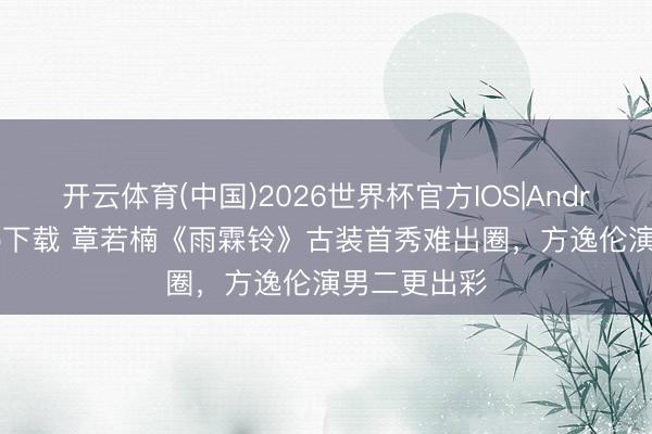 开云体育(中国)2026世界杯官方IOS|Android手机app下载 章若楠《雨霖铃》古装首秀难出圈，方逸伦演男二更出彩