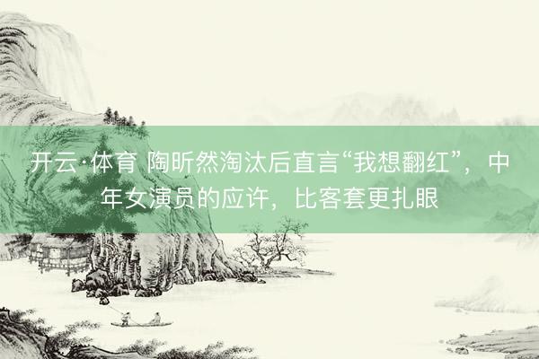 开云·体育 陶昕然淘汰后直言“我想翻红”，中年女演员的应许，比客套更扎眼