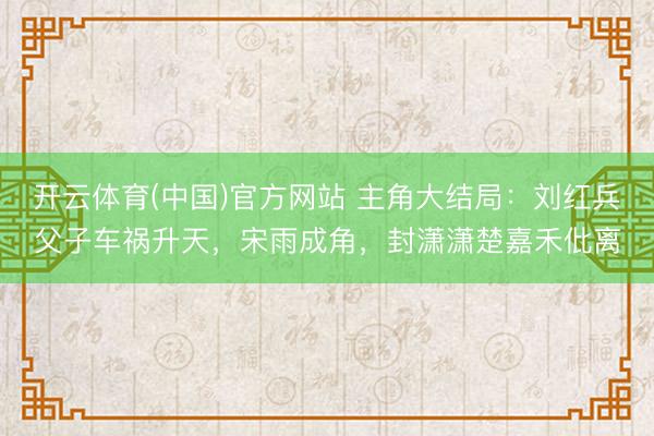 开云体育(中国)官方网站 主角大结局：刘红兵父子车祸升天，宋雨成角，封潇潇楚嘉禾仳离