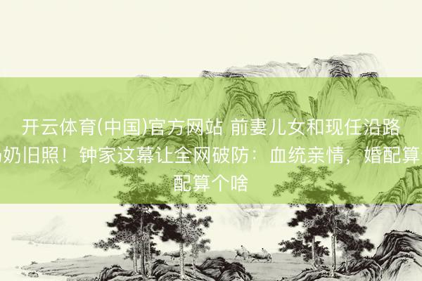 开云体育(中国)官方网站 前妻儿女和现任沿路晒奶奶旧照！钟家这幕让全网破防：血统亲情，婚配算个啥