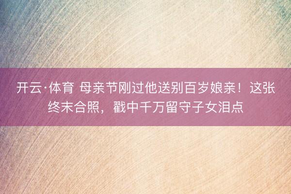 开云·体育 母亲节刚过他送别百岁娘亲!这张终末合照,戳中千万留守子女泪点