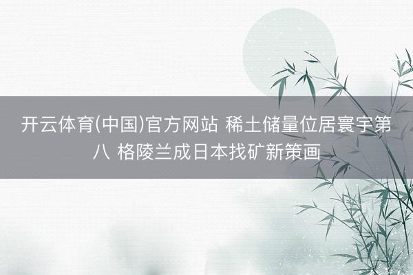 开云体育(中国)官方网站 稀土储量位居寰宇第八 格陵兰成日本找矿新策画