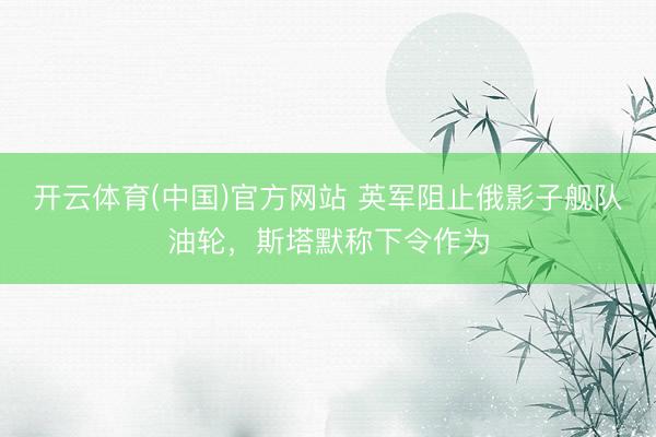 开云体育(中国)官方网站 英军阻止俄影子舰队油轮,斯塔默称下令作为