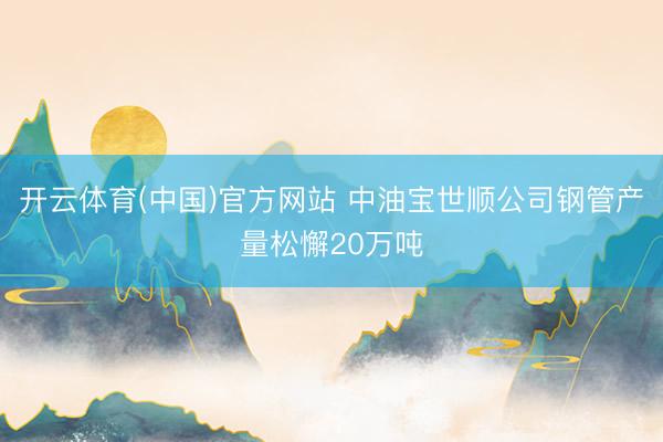 开云体育(中国)官方网站 中油宝世顺公司钢管产量松懈20万吨