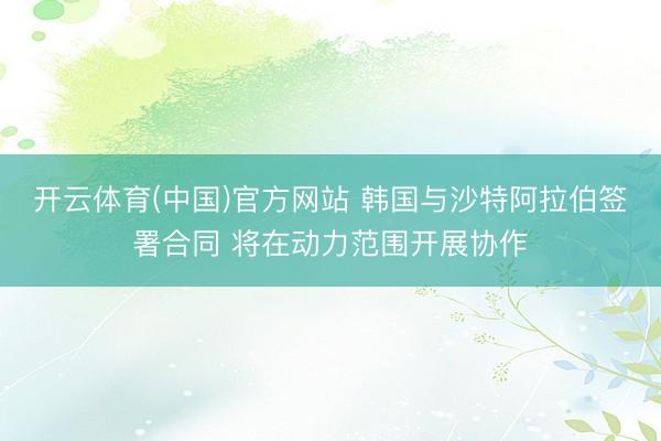 开云体育(中国)官方网站 韩国与沙特阿拉伯签署合同 将在动力范围开展协作