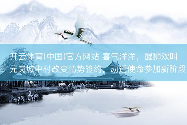 开云体育(中国)官方网站 喜气洋洋，醒狮欢叫！元岗城中村改变情势签约，动迁使命参加新阶段