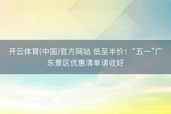 开云体育(中国)官方网站 低至半价！“五一”广东景区优惠清单请收好