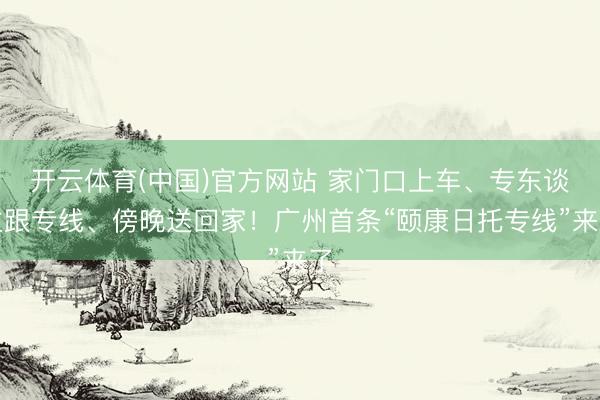 开云体育(中国)官方网站 家门口上车、专东谈主跟专线、傍晚送回家!广州首条“颐康日托专线”来了