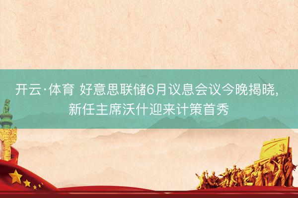 开云·体育 好意思联储6月议息会议今晚揭晓, 新任主席沃什迎来计策首秀