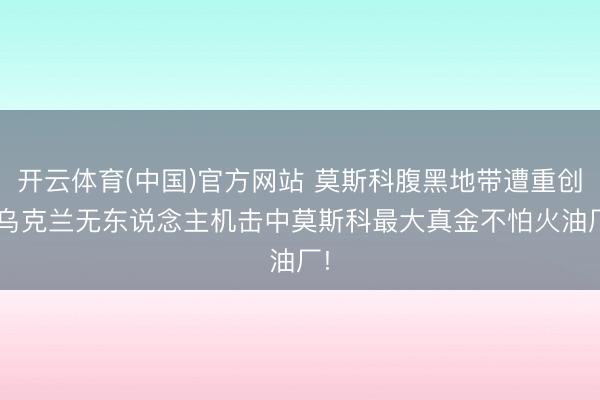 开云体育(中国)官方网站 莫斯科腹黑地带遭重创, 乌克兰无东说念主机击中莫斯科最大真金不怕火油厂!